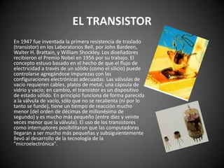 EL TRANSISTOR
En 1947 fue inventada la primera resistencia de traslado
(transistor) en los Laboratorios Bell, por John Bardeen,
Walter H. Brattain, y William Shockley. Los diseñadores
recibieron el Premio Nobel en 1956 por su trabajo. El
concepto estuvo basado en el hecho de que el flujo de
electricidad a través de un sólido (como el silicio) puede
controlarse agregándose impurezas con las
configuraciones electrónicas adecuadas. Las válvulas de
vacío requieren cables, platos de metal, una cápsula de
vidrio y vacío; en cambio, el transistor es un dispositivo
de estado sólido. En principio funciona de forma parecida
a la válvula de vacío, sólo que no se recalienta (ni por lo
tanto se funde), tiene un tiempo de reacción mucho
menor (del orden de décimas de millonésima de
segundo) y es mucho más pequeño (entre diez y veinte
veces menor que la válvula). El uso de los transistores
como interruptores posibilitaron que las computadoras
llegaran a ser mucho más pequeñas y subsiguientemente
llevó al desarrollo de la tecnología de la
"microelectrónica".
 