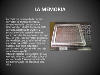 LA MEMORIA
En 1949 fue desarrollada por Jay
Forrester la primera memoria,
construyendo la computadora
Whirlwind en el MIT. Contenía 5000
válvulas, palabras de 16 bits, y
estaba diseñada específicamente
para controlar dispositivos en tiempo
real. En 1951, Jay Forrester presenta,
dentro del proyecto Whirlwind, una
memoria no volátil: la memoria de
núcleos, que sería difundida
ampliamente. Constaba de una reja
de anillos magnéticos
interconectados por alambre, el cual
reemplazó los no confiables tubos al
vacío como la forma predominante
de memoria por los próximos diez
años.
 