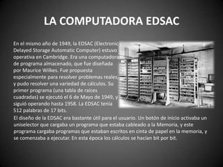 LA COMPUTADORA EDSAC
En el mismo año de 1949, la EDSAC (Electronic
Delayed Storage Automatic Computer) estuvo
operativa en Cambridge. Era una computadora
de programa almacenado, que fue diseñada
por Maurice Wilkes. Fue propuesta
especialmente para resolver problemas reales,
y pudo resolver una variedad de cálculos. Su
primer programa (una tabla de raíces
cuadradas) se ejecutó el 6 de Mayo de 1949, y
siguió operando hasta 1958. La EDSAC tenía
512 palabras de 17 bits.
El diseño de la EDSAC era bastante útil para el usuario. Un botón de inicio activaba un
uniselector que cargaba un programa que estaba cableado a la Memoria, y este
programa cargaba programas que estaban escritos en cinta de papel en la memoria, y
se comenzaba a ejecutar. En esta época los cálculos se hacían bit por bit.
 
