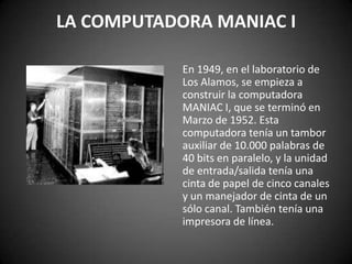 LA COMPUTADORA MANIAC I

            En 1949, en el laboratorio de
            Los Alamos, se empieza a
            construir la computadora
            MANIAC I, que se terminó en
            Marzo de 1952. Esta
            computadora tenía un tambor
            auxiliar de 10.000 palabras de
            40 bits en paralelo, y la unidad
            de entrada/salida tenía una
            cinta de papel de cinco canales
            y un manejador de cinta de un
            sólo canal. También tenía una
            impresora de línea.
 
