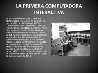 LA PRIMERA COMPUTADORA
                 INTERACTIVA
En 1950 fue completada la primera
computadora interactiva en tiempo real,
por un plan de diseño en el MIT. La
"Computadora del Torbellino," como se
le llamaba, fue adoptada por la U.S. Navy
para los proyectos de desarrollo de un
simulador de vuelo. El Torbellino usaba
un tubo de rayo catódico y una pistola de
luz para brindar la interactividad. El
Torbellino se conectaba a una serie de
radares y podía identificar un avión poco
amistoso e interceptarlo a su posición
proyectada. Este sería el prototipo de
una red de computadoras y sitios de
radar (SAGE), como elemento importante
de la defensa aérea de EUA por un cuarto
de siglo después de 1958.
 