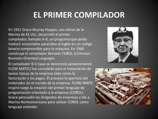 EL PRIMER COMPILADOR
En 1951 Grace Murray Hopper, una oficial de la
Marina de EE.UU., desarrolló el primer
compilador, llamado A-0, un programa que podía
traducir enunciados parecidos al inglés en un código
binario comprensible para la máquina. En 1960
construye el compilador llamado COBOL (COmmon
Business-Oriented Languaje).
El compilador B-O (que se denominó posteriomente
FLOW-MATIC) fue concebido para el tratamiento de
tareas típicas de la empresa tales como la
facturación y los pagos. Él provocó la apertura del
ordenador en el mundo de la empresa. FLOW-MATIC
inspiró luego la creación del primer lenguaje de
programación orientado a la empresa (COBOL).
Grace persuadió los dirigentes de empresas y lde a
Marina Norteamericana para utilizar COBOL como
lenguaje estándar.
 