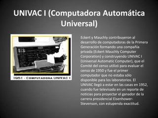 UNIVAC I (Computadora Automática
            Universal)
                Eckert y Mauchly contribuyeron al
                desarrollo de computadoras de la Primera
                Generación formando una compañía
                privada (Eckert Mauchly Computer
                Corporation) y construyendo UNIVAC I
                (Universal Automatic Computer), que el
                Comité del censo utilizó para evaluar el
                censo de 1950 y fue el primer
                computador que no estaba sólo
                disponible para los laboratorios. El
                UNIVAC llegó a estar en las casas en 1952,
                cuando fue televisada en un reporte de
                noticias para proyectar el ganador de la
                carrera presidencial Eisenhower-
                Stevenson, con estupenda exactitud.
 