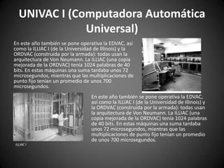 UNIVAC I (Computadora Automática
              Universal)
En este año también se pone operativa la EDVAC, así
como la ILLIAC I (de la Universidad de Illinois) y la
ORDVAC (construida por la armada): todas usan la
arquitectura de Von Neumann. La ILLIAC (una copia
mejorada de la ORDVAC) tenía 1024 palabras de 40
bits. En estas máquinas una suma tardaba unos 72
microsegundos, mientras que las multiplicaciones de
punto fijo tenían un promedio de unos 700
microsegundos.
                                  En este año también se pone operativa la EDVAC,
                                  así como la ILLIAC I (de la Universidad de Illinois) y
                                  la ORDVAC (construida por la armada): todas usan
                                  la arquitectura de Von Neumann. La ILLIAC (una
                                  copia mejorada de la ORDVAC) tenía 1024 palabras
                                  de 40 bits. En estas máquinas una suma tardaba
                                  unos 72 microsegundos, mientras que las
                                  multiplicaciones de punto fijo tenían un promedio
                                  de unos 700 microsegundos.
ILLIAC I
 