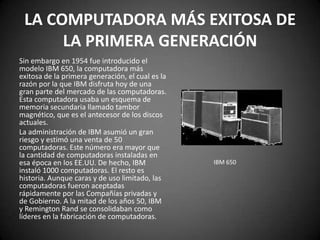 LA COMPUTADORA MÁS EXITOSA DE
      LA PRIMERA GENERACIÓN
Sin embargo en 1954 fue introducido el
modelo IBM 650, la computadora más
exitosa de la primera generación, el cual es la
razón por la que IBM disfruta hoy de una
gran parte del mercado de las computadoras.
Esta computadora usaba un esquema de
memoria secundaria llamado tambor
magnético, que es el antecesor de los discos
actuales.
La administración de IBM asumió un gran
riesgo y estimó una venta de 50
computadoras. Este número era mayor que
la cantidad de computadoras instaladas en
esa época en los EE.UU. De hecho, IBM             IBM 650
instaló 1000 computadoras. El resto es
historia. Aunque caras y de uso limitado, las
computadoras fueron aceptadas
rápidamente por las Compañías privadas y
de Gobierno. A la mitad de los años 50, IBM
y Remington Rand se consolidaban como
líderes en la fabricación de computadoras.
 