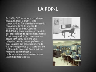 LA PDP-1
En 1960, DEC introduce su primera
computadora: la PDP-1. Esta
computadora fue diseñada tomando
como base la TX-0, y tenía 4K
palabras de 18 bits. Costaba
120.000$, y tenía un tiempo de ciclo
del procesador de aproximadamente
5 microsegundos (en comparación
con la IBM 7090 que era una
máquina de alto desempeño en la
cual un ciclo del procesador era de
2.5 microsegundos y su costo era de
millones de dólares). Fue la primer
máquina con monitor y
teclado, marcando el comienzo de
las minicomputadoras.
 