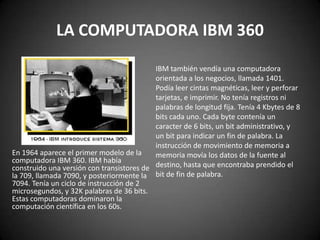LA COMPUTADORA IBM 360
                                           IBM también vendía una computadora
                                           orientada a los negocios, llamada 1401.
                                           Podía leer cintas magnéticas, leer y perforar
                                           tarjetas, e imprimir. No tenía registros ni
                                           palabras de longitud fija. Tenía 4 Kbytes de 8
                                           bits cada uno. Cada byte contenía un
                                           caracter de 6 bits, un bit administrativo, y
                                           un bit para indicar un fin de palabra. La
                                           instrucción de movimiento de memoria a
En 1964 aparece el primer modelo de la     memoria movía los datos de la fuente al
computadora IBM 360. IBM había
construido una versión con transistores de destino, hasta que encontraba prendido el
la 709, llamada 7090, y posteriormente la bit de fin de palabra.
7094. Tenía un ciclo de instrucción de 2
microsegundos, y 32K palabras de 36 bits.
Estas computadoras dominaron la
computación científica en los 60s.
 