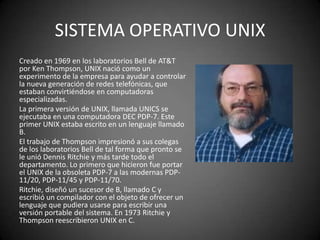 SISTEMA OPERATIVO UNIX
Creado en 1969 en los laboratorios Bell de AT&T
por Ken Thompson, UNIX nació como un
experimento de la empresa para ayudar a controlar
la nueva generación de redes telefónicas, que
estaban convirtiéndose en computadoras
especializadas.
La primera versión de UNIX, llamada UNICS se
ejecutaba en una computadora DEC PDP-7. Este
primer UNIX estaba escrito en un lenguaje llamado
B.
El trabajo de Thompson impresionó a sus colegas
de los laboratorios Bell de tal forma que pronto se
le unió Dennis Ritchie y más tarde todo el
departamento. Lo primero que hicieron fue portar
el UNIX de la obsoleta PDP-7 a las modernas PDP-
11/20, PDP-11/45 y PDP-11/70.
Ritchie, diseñó un sucesor de B, llamado C y
escribió un compilador con el objeto de ofrecer un
lenguaje que pudiera usarse para escribir una
versión portable del sistema. En 1973 Ritchie y
Thompson reescribieron UNIX en C.
 