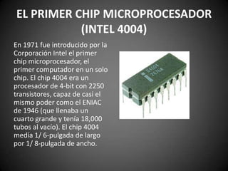 EL PRIMER CHIP MICROPROCESADOR
           (INTEL 4004)
En 1971 fue introducido por la
Corporación Intel el primer
chip microprocesador, el
primer computador en un solo
chip. El chip 4004 era un
procesador de 4-bit con 2250
transistores, capaz de casi el
mismo poder como el ENIAC
de 1946 (que llenaba un
cuarto grande y tenía 18,000
tubos al vacío). El chip 4004
medía 1/ 6-pulgada de largo
por 1/ 8-pulgada de ancho.
 
