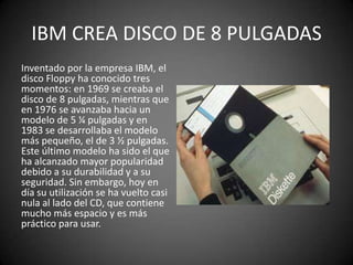 IBM CREA DISCO DE 8 PULGADAS
Inventado por la empresa IBM, el
disco Floppy ha conocido tres
momentos: en 1969 se creaba el
disco de 8 pulgadas, mientras que
en 1976 se avanzaba hacia un
modelo de 5 ¼ pulgadas y en
1983 se desarrollaba el modelo
más pequeño, el de 3 ½ pulgadas.
Este último modelo ha sido el que
ha alcanzado mayor popularidad
debido a su durabilidad y a su
seguridad. Sin embargo, hoy en
día su utilización se ha vuelto casi
nula al lado del CD, que contiene
mucho más espacio y es más
práctico para usar.
 
