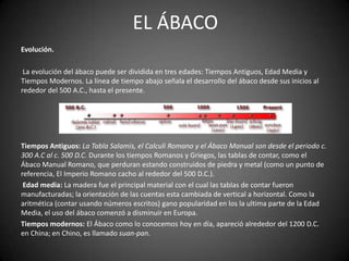 EL ÁBACO
Evolución.

 La evolución del ábaco puede ser dividida en tres edades: Tiempos Antiguos, Edad Media y
Tiempos Modernos. La línea de tiempo abajo señala el desarrollo del ábaco desde sus inicios al
rededor del 500 A.C., hasta el presente.




Tiempos Antiguos: La Tabla Salamis, el Calculi Romano y el Ábaco Manual son desde el periodo c.
300 A.C al c. 500 D.C. Durante los tiempos Romanos y Griegos, las tablas de contar, como el
Ábaco Manual Romano, que perduran estando construidos de piedra y metal (como un punto de
referencia, El Imperio Romano cacho al rededor del 500 D.C.).
 Edad media: La madera fue el principal material con el cual las tablas de contar fueron
manufacturadas; la orientación de las cuentas esta cambiada de vertical a horizontal. Como la
aritmética (contar usando números escritos) gano popularidad en los la ultima parte de la Edad
Media, el uso del ábaco comenzó a disminuir en Europa.
Tiempos modernos: El Ábaco como lo conocemos hoy en día, apareció alrededor del 1200 D.C.
en China; en Chino, es llamado suan-pan.
 