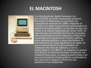 EL MACINTOSH
 Fue distribuido por Apple Computer, Inc.,
 por US$2495, el primer computador personal
 Macintosh. El Macintosh, el cual tenía una
 capacidad de memoria de 128KB, integraba un
 monitor y un ratón, fue la primera computadora en
 legitimar la interfaz gráfica. La interfase de Mac era
 similar a un sistema explorado por Xerox, PARC. En
 lugar de usar una interfase de línea de comandos,
 que era la norma en otras máquinas, el MacOS se
 presentaba a los usuarios con "íconos" gráficos,
 sobre ventanas gráficas, y menús deslizantes. El
 Macintosh fue un riesgo significativo de Apple, ya
 que el nuevo sistema era incompatible con
 cualquiera otro tipo de software, o con su
 propia Apple ][, o el IBM PC. La máquina no avanzó
 más allá por su memoria limitada y la falta de una
 unidad de disco duro. La máquina pronto llegó a ser
 una norma para los artistas gráficos y publicadores.
 Esto hizo que la máquina creciera en una
 plataforma más establecida.
 