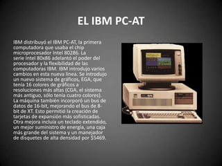 EL IBM PC-AT
IBM distribuyó el IBM PC-AT, la primera
computadora que usaba el chip
microprocesador Intel 80286. La
serie Intel 80x86 adelantó el poder del
procesador y la flexibilidad de las
computadoras IBM. IBM introdujo varios
cambios en esta nueva línea. Se introdujo
un nuevo sistema de gráficos, EGA, que
tenía 16 colores de gráficos a
resoluciones más altas (CGA, el sistema
más antiguo, sólo tenía cuatro colores).
La máquina también incorporó un bus de
datos de 16-bit, mejorando el bus de 8-
bit de XT. Esto permitió la creación de
tarjetas de expansión más sofisticadas.
Otra mejora incluía un teclado extendido,
un mejor suministro de energía, una caja
más grande del sistema y un manejador
de disquetes de alta densidad por $5469.
 
