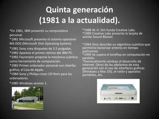 Quinta generación
                   (1981 a la actualidad).
*En 1981, IBM presentó su computadora           *1988 W. H. Sim funda Creative Labs.
personal.                                       *1989 Creative Labs presenta la tarjeta de
                                                sonido Sound Blaster.
*1981 Microsoft presenta el sistema operativo
MS-DOS (Microsoft Disk Operating System).       *1994 Shor describe un algoritmo cuántico que
*1981 Sony crea disquetes de 3.5 pulgadas.      permitiría factorizar enteros en tiempo
*1982 Aparece el primer clónico del IBM PC.     polinomial.
                                                *1995 Se supera el teraflop en computación en
*1982 Feynmann propone la mecánica cuántica     paralelo.
como herramienta de computación.                *Eventualmente condujo al desarrollo de
*1983 Primer ordenador personal con interfaz    Internet. Otros de los adelantos de esta
gráfico, el Lisa de Apple.                      generación son el uso de interfaces gráficas
                                                (Windows y Mac OS), el ratón y aparatos
*1984 Sony y Philips crean CD-Rom para los      portátiles, etc.
ordenadores.
*1985 Windows version 1.
 