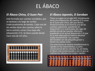 EL ÁBACO
El Ábaco Chino, O Suan-Pan                 El Ábaco Japonés, O Soroban
Está formado por cuentas toroidales, que   Tiene su origen en el siglo XVI. Inicialmente
                                           tenía una disposición de cuentas 2-5 como
se deslizan a lo largo de varillas         en el Suan-pan chino, del que deriva.
tradicionalmente de bambú. Cada una de     Posteriormente se le eliminó una de las
las varillas tiene dos cuentas sobre la    cuentas superiores, quedando en
                                           disposición 1-5. A principios del siglo XX
barra central y otras cinco bajo ella      perdió una de las cuentas inferiores
(disposición 2-5). Se lleva usando desde   quedando en la actual disposición 1-4 que
hace más de mil años.                      es la más adecuada al sistema decimal
                                           usado actualmente. Las cuentas
                                           del Soroban son de pequeño grosor y
                                           tienen los cantos vivos.
                                           Con esta forma se mejora notablemente la
                                           rapidez en los movimientos, y como
                                           consecuencia de los cálculos. Es, sin duda,
                                           el ábaco más evolucionado y con el que se
                                           realizan los cálculos con mayor rapidez.
 