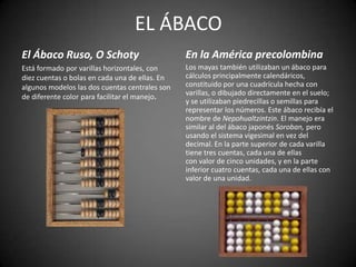 EL ÁBACO
El Ábaco Ruso, O Schoty                         En la América precolombina
Está formado por varillas horizontales, con     Los mayas también utilizaban un ábaco para
diez cuentas o bolas en cada una de ellas. En   cálculos principalmente calendáricos,
algunos modelos las dos cuentas centrales son   constituido por una cuadrícula hecha con
                                                varillas, o dibujado directamente en el suelo;
de diferente color para facilitar el manejo.
                                                y se utilizaban piedrecillas o semillas para
                                                representar los números. Este ábaco recibía el
                                                nombre de Nepohualtzintzin. El manejo era
                                                similar al del ábaco japonés Soroban, pero
                                                usando el sistema vigesimal en vez del
                                                decimal. En la parte superior de cada varilla
                                                tiene tres cuentas, cada una de ellas
                                                con valor de cinco unidades, y en la parte
                                                inferior cuatro cuentas, cada una de ellas con
                                                valor de una unidad.
 