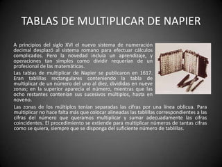 TABLAS DE MULTIPLICAR DE NAPIER
A principios del siglo XVI el nuevo sistema de numeración
decimal desplazó al sistema romano para efectuar cálculos
complicados. Pero la novedad incluía un aprendizaje, y
operaciones tan simples como dividir requerían de un
profesional de las matemáticas.
Las tablas de multiplicar de Napier se publicaron en 1617.
Eran tablillas rectangulares conteniendo la tabla de
multiplicar de un número del uno al diez, divididas en nueve
zonas; en la superior aparecía el número, mientras que las
ocho restantes contenían sus sucesivos múltiplos, hasta en
noveno.
Las zonas de los múltiplos tenían separadas las cifras por una línea oblicua. Para
multiplicar no hace falta más que colocar alineadas las tablillas correspondientes a las
cifras del número que queramos multiplicar y sumar adecuadamente las cifras
coincidentes. El procedimiento se extiende para multiplicar números de tantas cifras
como se quiera, siempre que se disponga del suficiente número de tablillas.
 