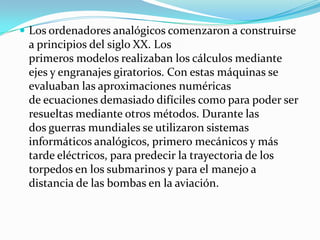  Los ordenadores analógicos comenzaron a construirse
 a principios del siglo XX. Los
 primeros modelos realizaban los cálculos mediante
 ejes y engranajes giratorios. Con estas máquinas se
 evaluaban las aproximaciones numéricas
 de ecuaciones demasiado difíciles como para poder ser
 resueltas mediante otros métodos. Durante las
 dos guerras mundiales se utilizaron sistemas
 informáticos analógicos, primero mecánicos y más
 tarde eléctricos, para predecir la trayectoria de los
 torpedos en los submarinos y para el manejo a
 distancia de las bombas en la aviación.
 