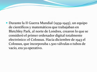  Durante la II Guerra Mundial (1939-1945), un equipo
 de científicos y matemáticos que trabajaban en
 Bletchley Park, al norte de Londres, crearon lo que se
 consideró el primer ordenador digital totalmente
 electrónico: el Colossus. Hacia diciembre de 1943 el
 Colossus, que incorporaba 1.500 válvulas o tubos de
 vacío, era ya operativo.
 