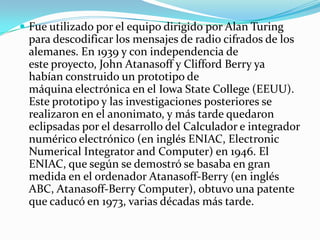  Fue utilizado por el equipo dirigido por Alan Turing
 para descodificar los mensajes de radio cifrados de los
 alemanes. En 1939 y con independencia de
 este proyecto, John Atanasoff y Clifford Berry ya
 habían construido un prototipo de
 máquina electrónica en el Iowa State College (EEUU).
 Este prototipo y las investigaciones posteriores se
 realizaron en el anonimato, y más tarde quedaron
 eclipsadas por el desarrollo del Calculador e integrador
 numérico electrónico (en inglés ENIAC, Electronic
 Numerical Integrator and Computer) en 1946. El
 ENIAC, que según se demostró se basaba en gran
 medida en el ordenador Atanasoff-Berry (en inglés
 ABC, Atanasoff-Berry Computer), obtuvo una patente
 que caducó en 1973, varias décadas más tarde.
 