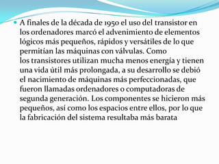  A finales de la década de 1950 el uso del transistor en
  los ordenadores marcó el advenimiento de elementos
  lógicos más pequeños, rápidos y versátiles de lo que
  permitían las máquinas con válvulas. Como
  los transistores utilizan mucha menos energía y tienen
  una vida útil más prolongada, a su desarrollo se debió
  el nacimiento de máquinas más perfeccionadas, que
  fueron llamadas ordenadores o computadoras de
  segunda generación. Los componentes se hicieron más
  pequeños, así como los espacios entre ellos, por lo que
  la fabricación del sistema resultaba más barata
 