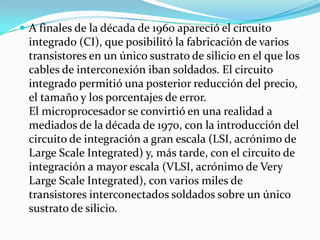  A finales de la década de 1960 apareció el circuito
  integrado (CI), que posibilitó la fabricación de varios
  transistores en un único sustrato de silicio en el que los
  cables de interconexión iban soldados. El circuito
  integrado permitió una posterior reducción del precio,
  el tamaño y los porcentajes de error.
  El microprocesador se convirtió en una realidad a
  mediados de la década de 1970, con la introducción del
  circuito de integración a gran escala (LSI, acrónimo de
  Large Scale Integrated) y, más tarde, con el circuito de
  integración a mayor escala (VLSI, acrónimo de Very
  Large Scale Integrated), con varios miles de
  transistores interconectados soldados sobre un único
  sustrato de silicio.
 