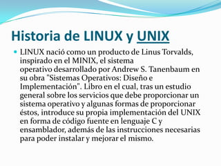 Historia de LINUX y UNIX
 LINUX nació como un producto de Linus Torvalds,
 inspirado en el MINIX, el sistema
 operativo desarrollado por Andrew S. Tanenbaum en
 su obra "Sistemas Operativos: Diseño e
 Implementación". Libro en el cual, tras un estudio
 general sobre los servicios que debe proporcionar un
 sistema operativo y algunas formas de proporcionar
 éstos, introduce su propia implementación del UNIX
 en forma de código fuente en lenguaje C y
 ensamblador, además de las instrucciones necesarias
 para poder instalar y mejorar el mismo.
 