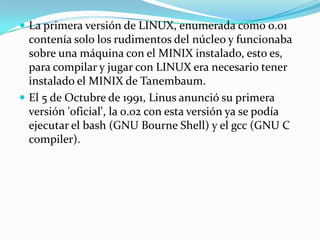  La primera versión de LINUX, enumerada como 0.01
  contenía solo los rudimentos del núcleo y funcionaba
  sobre una máquina con el MINIX instalado, esto es,
  para compilar y jugar con LINUX era necesario tener
  instalado el MINIX de Tanembaum.
 El 5 de Octubre de 1991, Linus anunció su primera
  versión 'oficial', la 0.02 con esta versión ya se podía
  ejecutar el bash (GNU Bourne Shell) y el gcc (GNU C
  compiler).
 