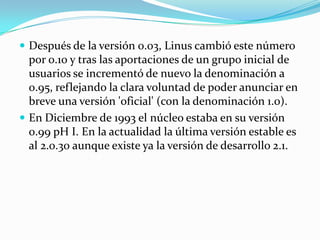  Después de la versión 0.03, Linus cambió este número
  por 0.10 y tras las aportaciones de un grupo inicial de
  usuarios se incrementó de nuevo la denominación a
  0.95, reflejando la clara voluntad de poder anunciar en
  breve una versión 'oficial' (con la denominación 1.0).
 En Diciembre de 1993 el núcleo estaba en su versión
  0.99 pH I. En la actualidad la última versión estable es
  al 2.0.30 aunque existe ya la versión de desarrollo 2.1.
 