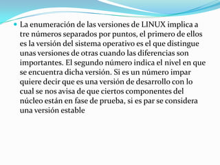  La enumeración de las versiones de LINUX implica a
 tre números separados por puntos, el primero de ellos
 es la versión del sistema operativo es el que distingue
 unas versiones de otras cuando las diferencias son
 importantes. El segundo número indica el nivel en que
 se encuentra dicha versión. Si es un número impar
 quiere decir que es una versión de desarrollo con lo
 cual se nos avisa de que ciertos componentes del
 núcleo están en fase de prueba, si es par se considera
 una versión estable
 