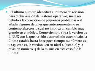  . El último número identifica el número de revisión
 para dicha versión del sistema operativo, suele ser
 debido a la corrección de pequeños problemas o al
 añadir algunos detalles que anteriormente no se
 contemplaba con lo cual no implica un cambio muy
 grande en el núcleo. Como ejemplo sirva la versión de
 LINUX con la que ha sido desarrollado este trabajo, la
 última estable hasta hace poco tiempo, su número es
 1.2.13, esto es, la versión 1 en su nivel 2 (estable) y la
 revisión número 13 de la misma en éste caso fue la
 última.
 