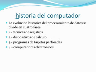 historia del computador
 La evolución histórica del procesamiento de datos se
    divide en cuatro fases:
   1.- técnicas de registros
   2.- dispositivos de cálculo
   3.- programas de tarjetas perforadas
   4.- computadores electrónicos
 