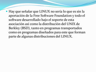  Hay que señalar que LINUX no sería lo que es sin la
 aportación de la Free Software Foundation y todo el
 software desarrollado bajo el soporte de esta
 asociación así como la distribución del UNIX de
 Berkley (BSD), tanto en programas transportados
 como en programas diseñados para este que forman
 parte de algunas distribuciones del LINUX.
 