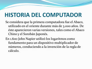 HISTORIA DEL COMPUTADOR
Se considera que la primera computadora fue el Abaco,
  utilizado en el oriente durante más de 3.000 años. De
  éste aparecieron varias versiones, tales como el Abaco
  Chino y el Sorobán Japonés.
En 1.600 John Napier utilizó los logaritmos como
  fundamento para un dispositivo multiplicador de
  números, conduciendo a la invención de la regla de
  cálculo.
 