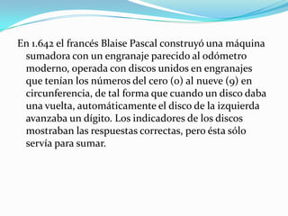 En 1.642 el francés Blaise Pascal construyó una máquina
 sumadora con un engranaje parecido al odómetro
 moderno, operada con discos unidos en engranajes
 que tenían los números del cero (0) al nueve (9) en
 circunferencia, de tal forma que cuando un disco daba
 una vuelta, automáticamente el disco de la izquierda
 avanzaba un dígito. Los indicadores de los discos
 mostraban las respuestas correctas, pero ésta sólo
 servía para sumar.
 