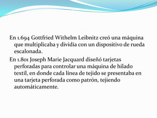 En 1.694 Gottfried Withelm Leibnitz creó una máquina
 que multiplicaba y dividía con un dispositivo de rueda
 escalonada.
En 1.801 Joseph Marie Jacquard diseñó tarjetas
 perforadas para controlar una máquina de hilado
 textil, en donde cada línea de tejido se presentaba en
 una tarjeta perforada como patrón, tejiendo
 automáticamente.
 