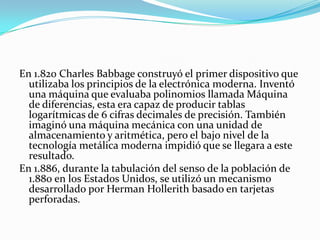 En 1.820 Charles Babbage construyó el primer dispositivo que
  utilizaba los principios de la electrónica moderna. Inventó
  una máquina que evaluaba polinomios llamada Máquina
  de diferencias, esta era capaz de producir tablas
  logarítmicas de 6 cifras decimales de precisión. También
  imaginó una máquina mecánica con una unidad de
  almacenamiento y aritmética, pero el bajo nivel de la
  tecnología metálica moderna impidió que se llegara a este
  resultado.
En 1.886, durante la tabulación del senso de la población de
  1.880 en los Estados Unidos, se utilizó un mecanismo
  desarrollado por Herman Hollerith basado en tarjetas
  perforadas.
 