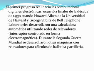 El primer progreso real hacia las computadoras
  digitales electrónicas, ocurrió a finales de la década
  de 1.930 cuando Howard Aiken de la Universidad
  de Harvard y George Slibitz de Bell Telephone
  Laboratories desarrollaron una calculadora
  automática utilizando redes de relevadores
  (interruptor controlado en forma
  electromagnética). Durante la Segunda Guerra
  Mundial se desarrollaron otras máquinas con
  relevadores para cálculos de balística y artillería.
 