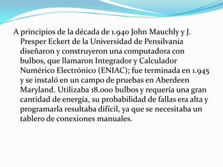 A principios de la década de 1.940 John Mauchly y J.
  Presper Eckert de la Universidad de Pensilvania
  diseñaron y construyeron una computadora con
  bulbos, que llamaron Integrador y Calculador
  Numérico Electrónico (ENIAC); fue terminada en 1.945
  y se instaló en un campo de pruebas en Aberdeen
  Maryland. Utilizaba 18.000 bulbos y requería una gran
  cantidad de energía, su probabilidad de fallas era alta y
  programarla resultaba difícil, ya que se necesitaba un
  tablero de conexiones manuales.
 