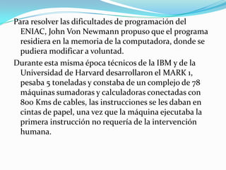 Para resolver las dificultades de programación del
  ENIAC, John Von Newmann propuso que el programa
  residiera en la memoria de la computadora, donde se
  pudiera modificar a voluntad.
Durante esta misma época técnicos de la IBM y de la
  Universidad de Harvard desarrollaron el MARK 1,
  pesaba 5 toneladas y constaba de un complejo de 78
  máquinas sumadoras y calculadoras conectadas con
  800 Kms de cables, las instrucciones se les daban en
  cintas de papel, una vez que la máquina ejecutaba la
  primera instrucción no requería de la intervención
  humana.
 