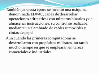 También para esta época se inventó una máquina
 denominada EDVAC, capaz de desarrollar
 operaciones aritméticas con números binarios y de
 almacenar instrucciones, su control se realizaba
 mediante un alambrado de cables removibles y
 cintas de papel.
Aún cuando las primeras computadoras se
 desarrollaron con propósitos militares, no tardó
 mucho tiempo en que se emplearan en tareas
 comerciales e industriales.
 
