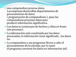  una computadora procesa datos.
  Las empresas desarrollan departamentos de
  procesamiento de datos
  ( programación de computadoras ), pues las
  computadoras procesan datos para
  producir información significativa.
 Los datos se construyen de hechos y cifras en bruto
  (sin procesar).
 La información está constituida por los datos
  procesados; la información tiene significado , los datos
  no.
 La computadora y sus programas llevan a cabo el
  procesamiento de la entrada; por lo tanto
  el programa convierte los datos en información útil.
 