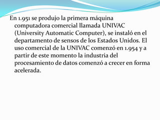 En 1.951 se produjo la primera máquina
 computadora comercial llamada UNIVAC
 (University Automatic Computer), se instaló en el
 departamento de sensos de los Estados Unidos. El
 uso comercial de la UNIVAC comenzó en 1.954 y a
 partir de este momento la industria del
 procesamiento de datos comenzó a crecer en forma
 acelerada.
 