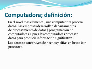 Computadora; definición:
 En el nivel más elemental, una computadora procesa
 datos. Las empresas desarrollan departamentos
 de procesamiento de datos ( programación de
 computadoras ), pues las computadoras procesan
 datos para producir información significativa.
 Los datos se construyen de hechos y cifras en bruto (sin
 procesar).
 