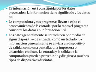  La información está constituida por los datos
  procesados; la información tiene significado , los datos
  no.
 La computadora y sus programas llevan a cabo el
  procesamiento de la entrada; por lo tanto el programa
  convierte los datos en información útil.
 Los datos generalmente se introducen por medio de
  algún dispositivo de entrada, como un teclado. La
  información generalmente se envía a un dispositivo
  de salida, como una pantalla, una impresora o
  un archivo en disco. La entrada y la salida de la
  computadora pueden provenir de y dirigirse a muchos
  tipos de dispositivos distintos.
 
