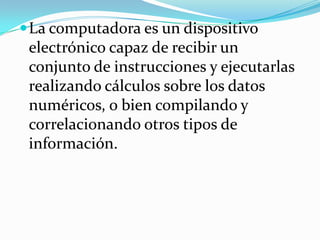  La computadora es un dispositivo
 electrónico capaz de recibir un
 conjunto de instrucciones y ejecutarlas
 realizando cálculos sobre los datos
 numéricos, o bien compilando y
 correlacionando otros tipos de
 información.
 