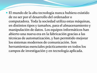  El mundo de la alta tecnología nunca hubiera existido
 de no ser por el desarrollo del ordenador o
 computadora. Toda la sociedad utiliza estas máquinas,
 en distintos tipos y tamaños, para el almacenamiento y
 manipulación de datos. Los equipos informáticos han
 abierto una nueva era en la fabricación gracias a las
 técnicas de automatización, y han permitido mejorar
 los sistemas modernos de comunicación. Son
 herramientas esenciales prácticamente en todos los
 campos de investigación y en tecnología aplicada.
 