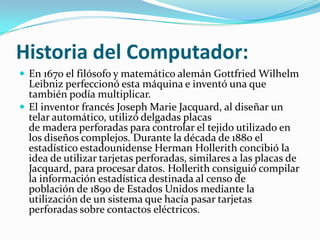 Historia del Computador:
 En 1670 el filósofo y matemático alemán Gottfried Wilhelm
  Leibniz perfeccionó esta máquina e inventó una que
  también podía multiplicar.
 El inventor francés Joseph Marie Jacquard, al diseñar un
  telar automático, utilizó delgadas placas
  de madera perforadas para controlar el tejido utilizado en
  los diseños complejos. Durante la década de 1880 el
  estadístico estadounidense Herman Hollerith concibió la
  idea de utilizar tarjetas perforadas, similares a las placas de
  Jacquard, para procesar datos. Hollerith consiguió compilar
  la información estadística destinada al censo de
  población de 1890 de Estados Unidos mediante la
  utilización de un sistema que hacía pasar tarjetas
  perforadas sobre contactos eléctricos.
 