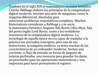  También en el siglo XIX el matemático e inventor británico
  Charles Babbage elaboró los principios de la computadora
  digital moderna. Inventó una serie de máquinas, como la
  máquina diferencial, diseñadas para
  solucionar problemas matemáticos complejos. Muchos
  historiadores consideran a Babbage y a su socia,
  la matemática británica Augusta Ada Byron (1815-1852), hija
  del poeta inglés Lord Byron, como a los verdaderos
  inventores de la computadora digital moderna. La
  tecnología de aquella época no era capaz de trasladar a la
  práctica sus acertados conceptos; pero una de sus
  invenciones, la máquina analítica, ya tenía muchas de las
  características de un ordenador moderno. Incluía una
  corriente, o flujo de entrada en forma de paquete de
  tarjetas perforadas, una memoria para guardar los datos,
  un procesador para las operaciones matemáticas y una
  impresora para hacer permanente el registro.
 