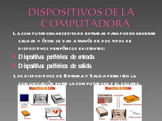 L a com putad ora necesita d e entrad as para pod er generar
  salid as y éstas se d an a través d e d os tipos d e
  d ispositivos periféricos existentes:
 D ispo o pe
         sitiv s riférico de e
                        s     ntrada.
 D ispo o pe
         sitiv s riférico de salida.
                        s
L os d ispositivos d e Entrad a y Salid a perm iten la
  com unicaci ón entre la com putad ora y el usuario .
 